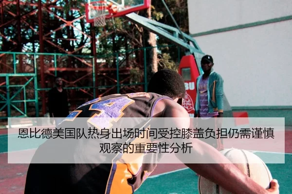 恩比德美国队热身出场时间受控膝盖负担仍需谨慎观察的重要性分析（kaiyun）