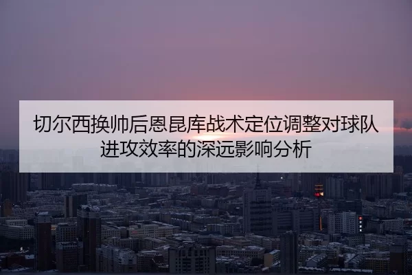 切尔西换帅后恩昆库战术定位调整对球队进攻效率的深远影响分析