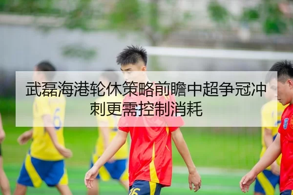武磊海港轮休策略前瞻中超争冠冲刺更需控制消耗