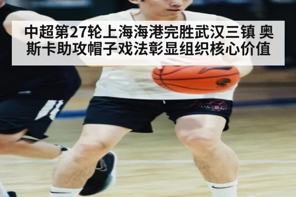 中超第27轮上海海港完胜武汉三镇 奥斯卡助攻帽子戏法彰显组织核心价值（kaiyun）
