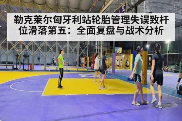 勒克莱尔匈牙利站轮胎管理失误致杆位滑落第五：全面复盘与战术分析（kaiyun）