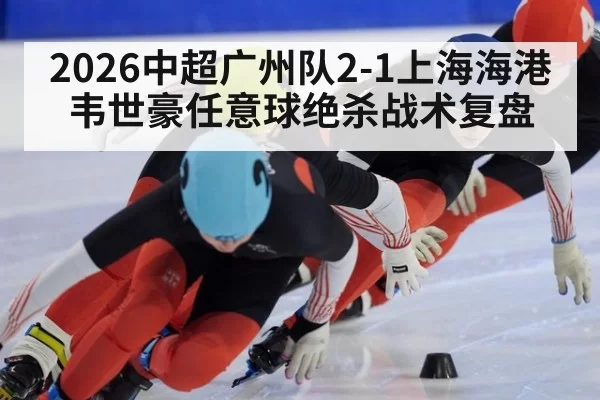 2026中超广州队2-1上海海港韦世豪任意球绝杀战术复盘（kaiyun）