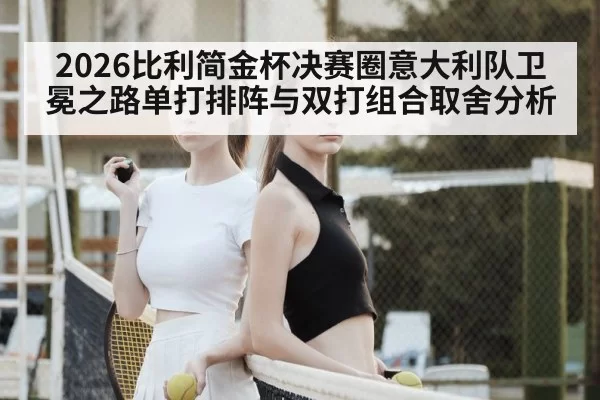 2026比利简金杯决赛圈意大利队卫冕之路单打排阵与双打组合取舍分析